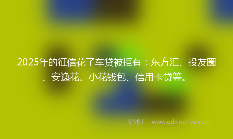2025年的征信花了车贷被拒有：东方汇、投友圈、安逸花、小花钱包、信用卡贷等。