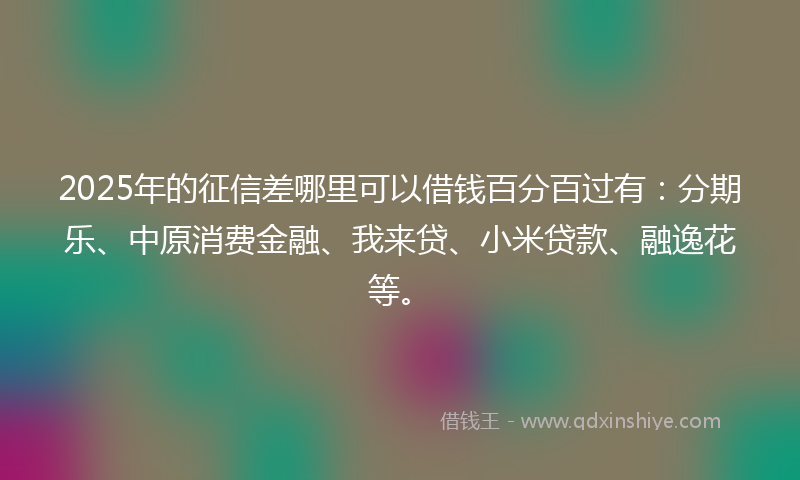 2025年的征信差哪里可以借钱百分百过有：分期乐、中原消费金融、我来贷、小米贷款、融逸花等。