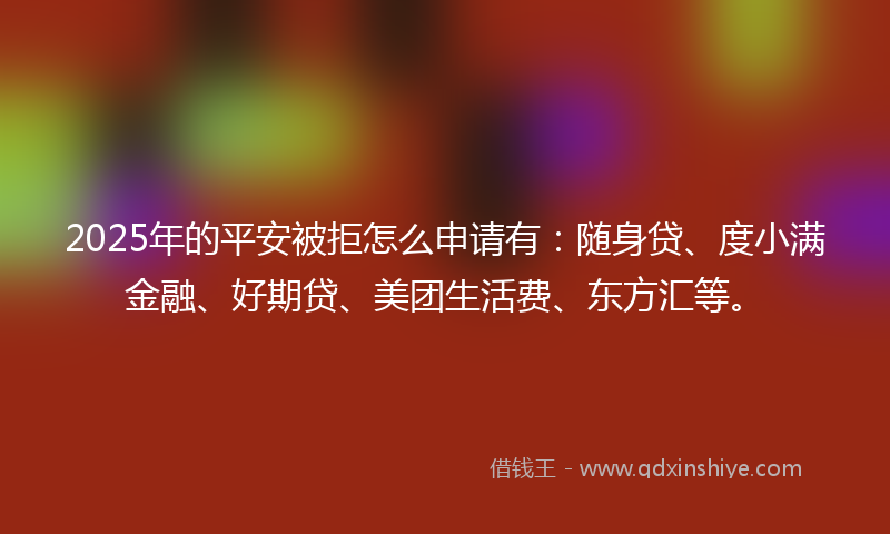2025年的平安被拒怎么申请有：随身贷、度小满金融、好期贷、美团生活费、东方汇等。