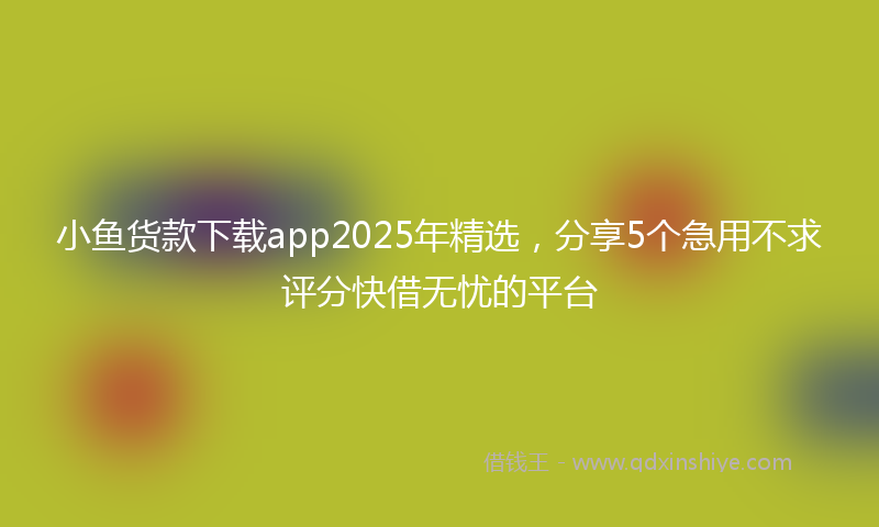 小鱼货款下载app2025年精选，分享5个急用不求评分快借无忧的平台
