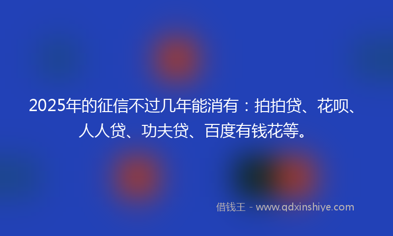 2025年的征信不过几年能消有：拍拍贷、花呗、人人贷、功夫贷、百度有钱花等。