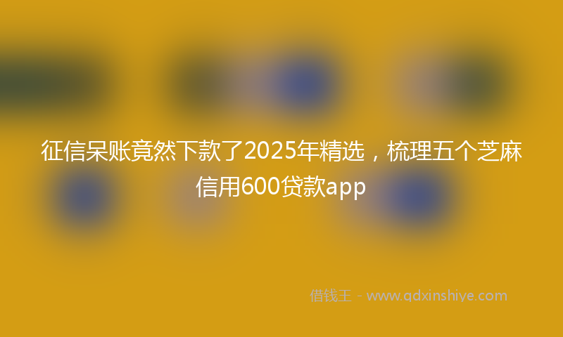 征信呆账竟然下款了2025年精选，梳理五个芝麻信用600贷款app
