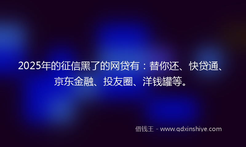 2025年的征信黑了的网贷有：替你还、快贷通、京东金融、投友圈、洋钱罐等。