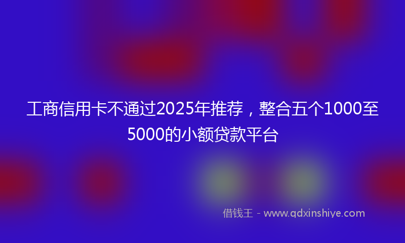 工商信用卡不通过2025年推荐，整合五个1000至5000的小额贷款平台