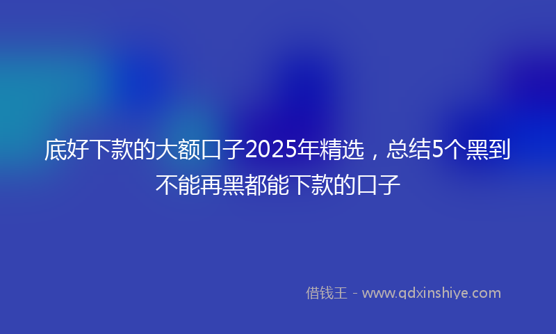 底好下款的大额口子2025年精选，总结5个黑到不能再黑都能下款的口子