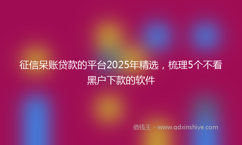 征信呆账贷款的平台2025年精选，梳理5个不看黑户下款的软件