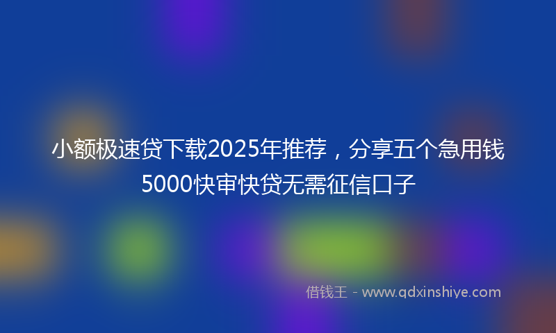 小额极速贷下载2025年推荐，分享五个急用钱5000快审快贷无需征信口子