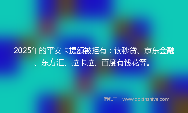 2025年的平安卡提额被拒有：读秒贷、京东金融、东方汇、拉卡拉、百度有钱花等。