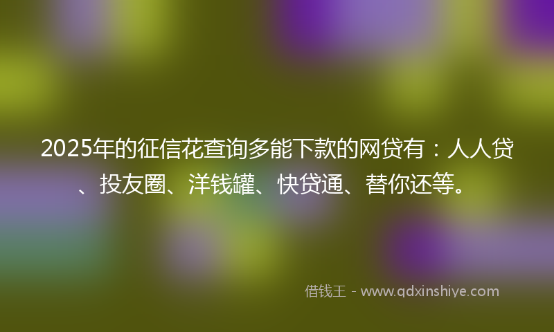 2025年的征信花查询多能下款的网贷有：人人贷、投友圈、洋钱罐、快贷通、替你还等。