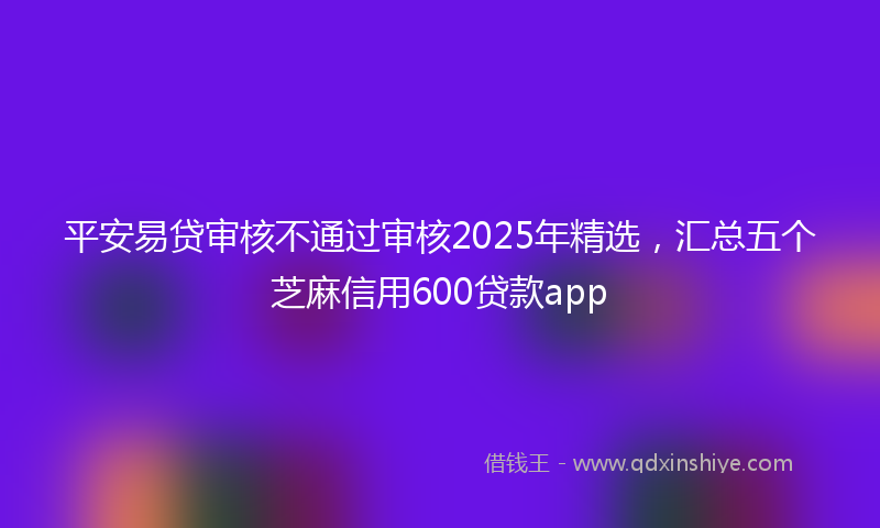 平安易贷审核不通过审核2025年精选，汇总五个芝麻信用600贷款app