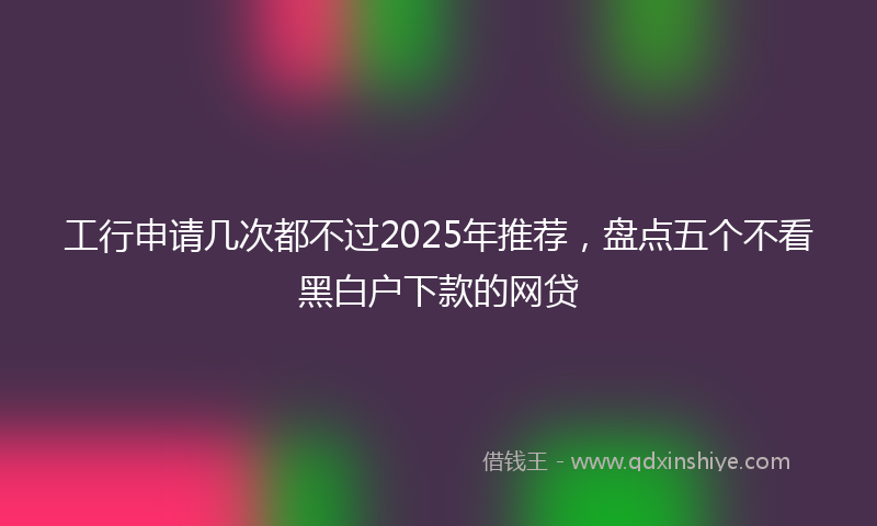 工行申请几次都不过2025年推荐，盘点五个不看黑白户下款的网贷