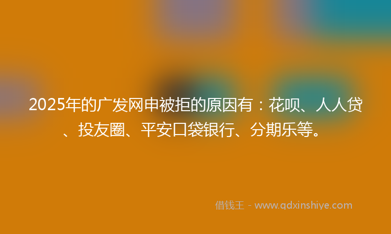 2025年的广发网申被拒的原因有：花呗、人人贷、投友圈、平安口袋银行、分期乐等。