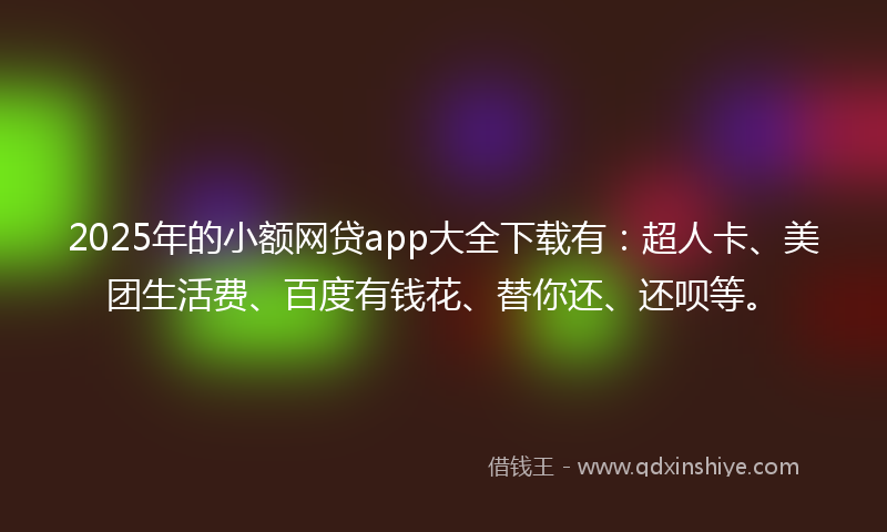 2025年的小额网贷app大全下载有：超人卡、美团生活费、百度有钱花、替你还、还呗等。
