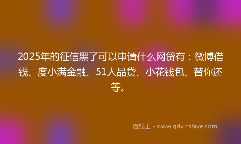 2025年的征信黑了可以申请什么网贷有：微博借钱、度小满金融、51人品贷、小花钱包、替你还等。