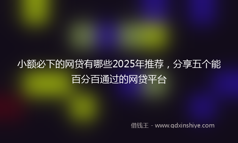 小额必下的网贷有哪些2025年推荐，分享五个能百分百通过的网贷平台