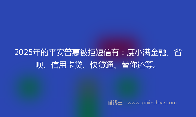 2025年的平安普惠被拒短信有：度小满金融、省呗、信用卡贷、快贷通、替你还等。
