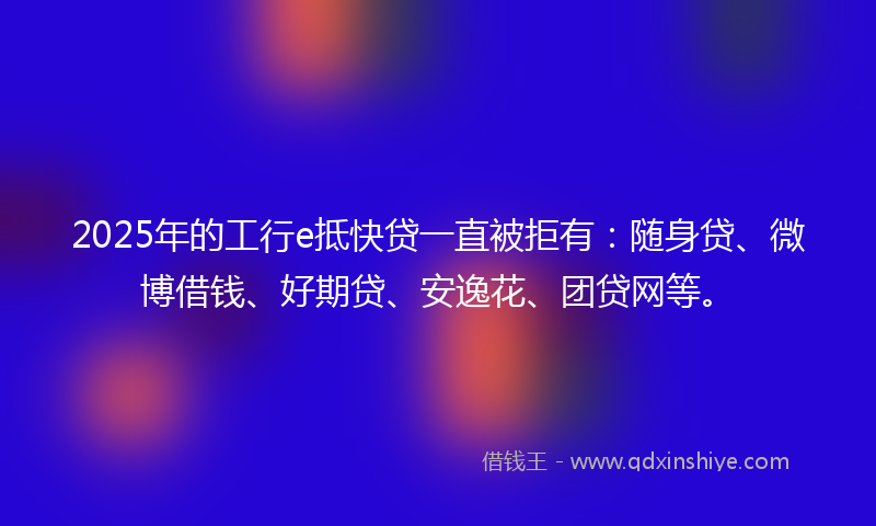 2025年的工行e抵快贷一直被拒有：随身贷、微博借钱、好期贷、安逸花、团贷网等。
