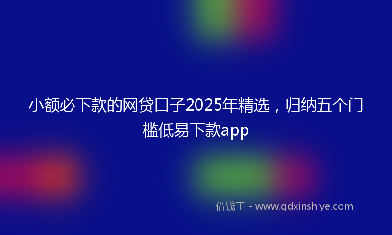小额必下款的网贷口子2025年精选，归纳五个门槛低易下款app