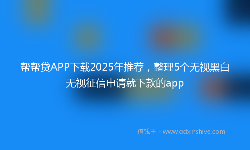 帮帮贷APP下载2025年推荐，整理5个无视黑白无视征信申请就下款的app