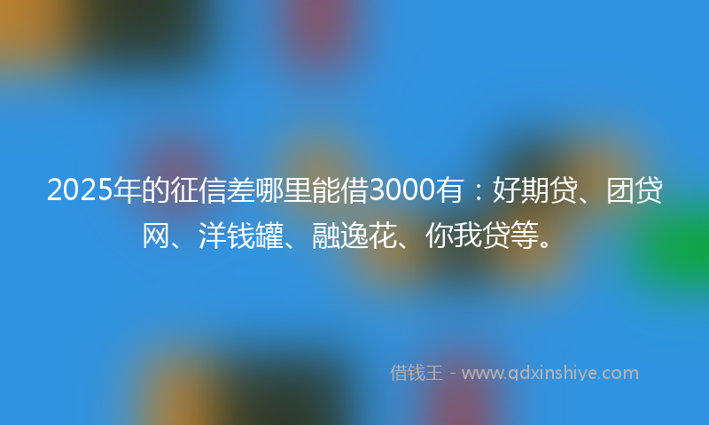2025年的征信差哪里能借3000有：好期贷、团贷网、洋钱罐、融逸花、你我贷等。