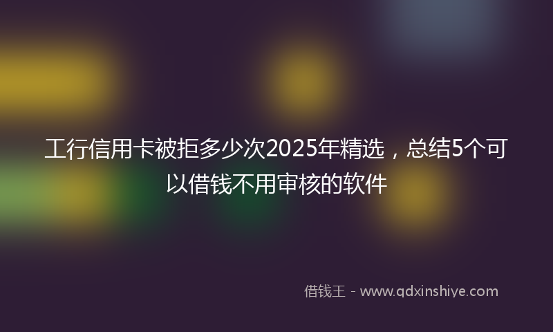 工行信用卡被拒多少次2025年精选，总结5个可以借钱不用审核的软件
