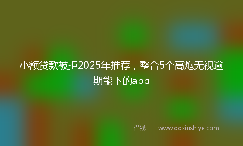 小额贷款被拒2025年推荐，整合5个高炮无视逾期能下的app