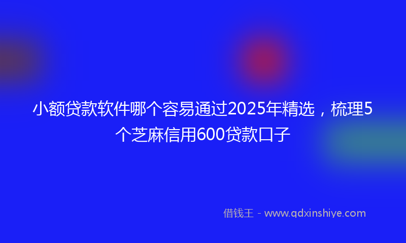 小额贷款软件哪个容易通过2025年精选，梳理5个芝麻信用600贷款口子