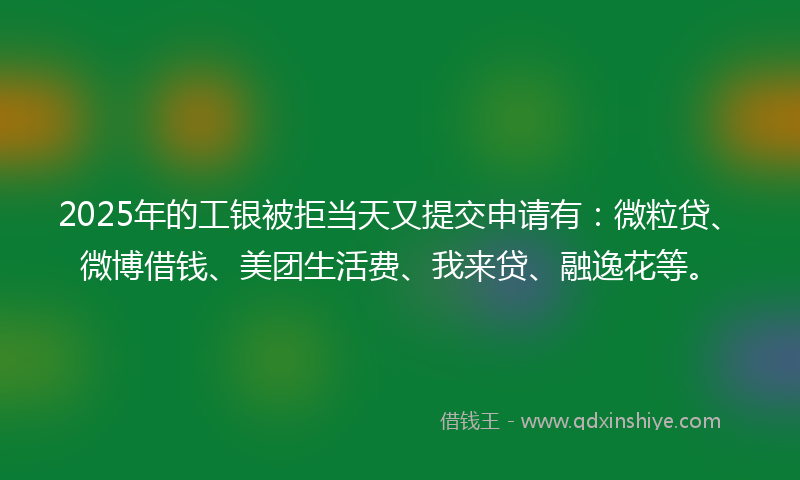 2025年的工银被拒当天又提交申请有：微粒贷、微博借钱、美团生活费、我来贷、融逸花等。