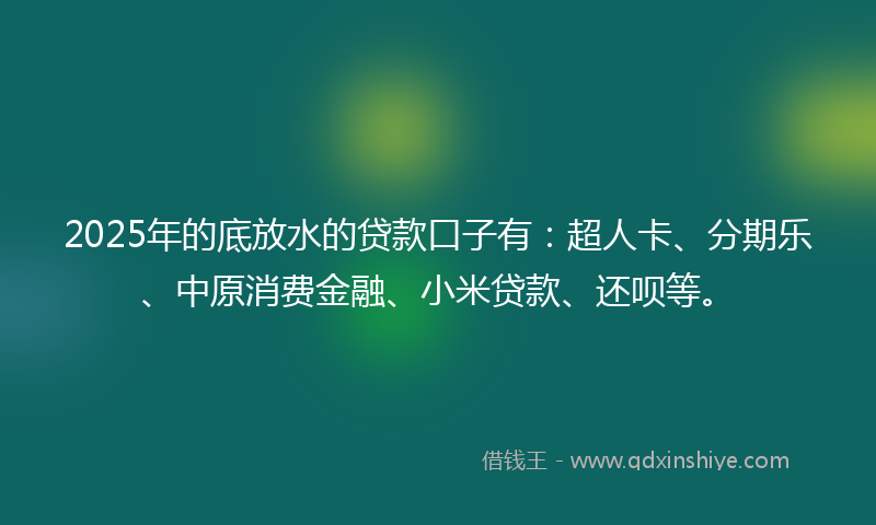 2025年的底放水的贷款口子有：超人卡、分期乐、中原消费金融、小米贷款、还呗等。