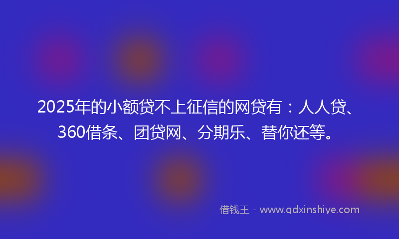 2025年的小额贷不上征信的网贷有：人人贷、360借条、团贷网、分期乐、替你还等。