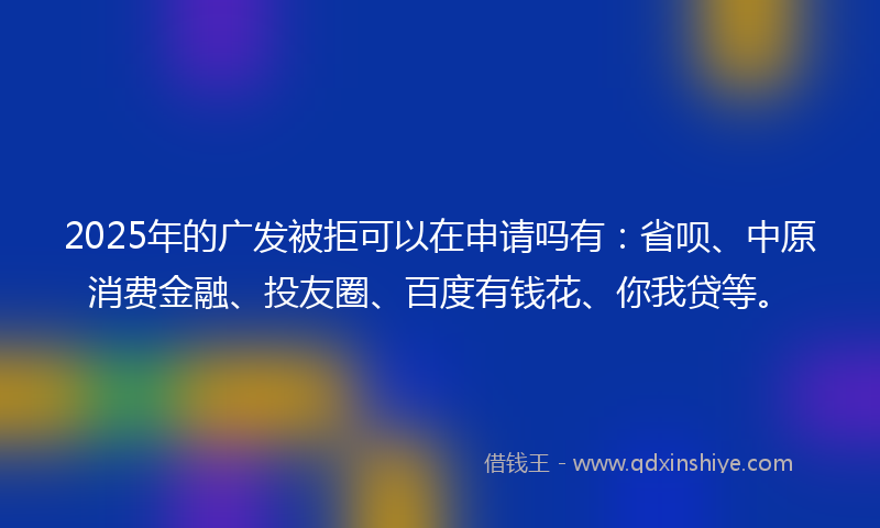 2025年的广发被拒可以在申请吗有：省呗、中原消费金融、投友圈、百度有钱花、你我贷等。
