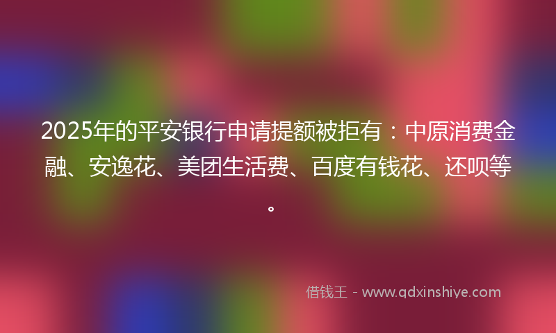 2025年的平安银行申请提额被拒有：中原消费金融、安逸花、美团生活费、百度有钱花、还呗等。
