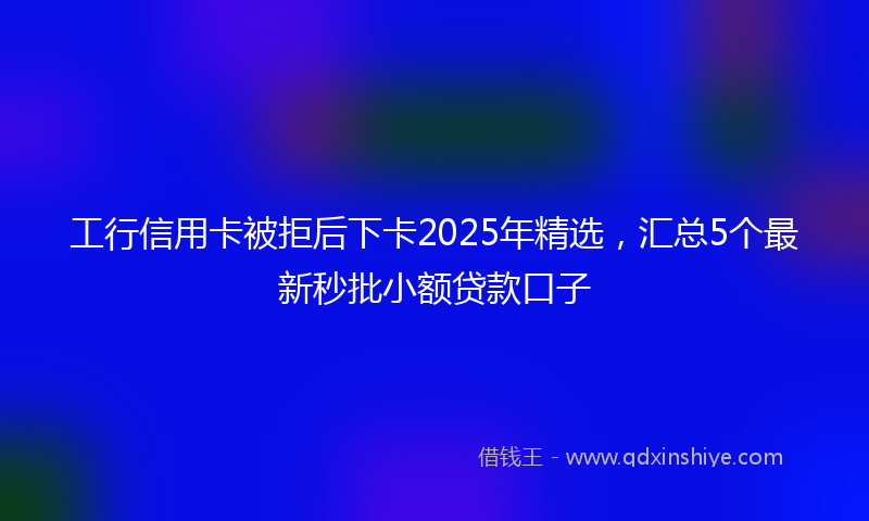 工行信用卡被拒后下卡2025年精选，汇总5个最新秒批小额贷款口子