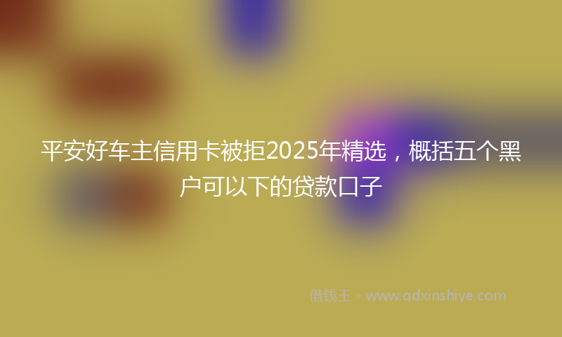 平安好车主信用卡被拒2025年精选，概括五个黑户可以下的贷款口子