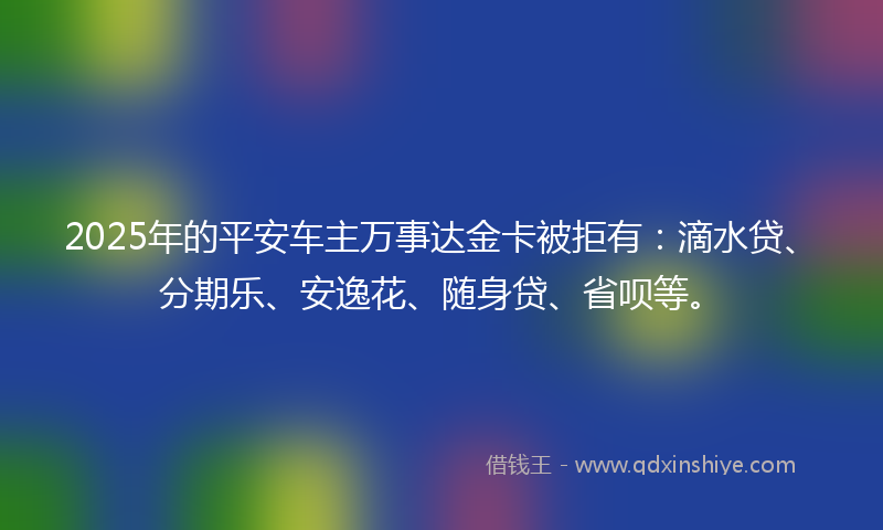 2025年的平安车主万事达金卡被拒有：滴水贷、分期乐、安逸花、随身贷、省呗等。