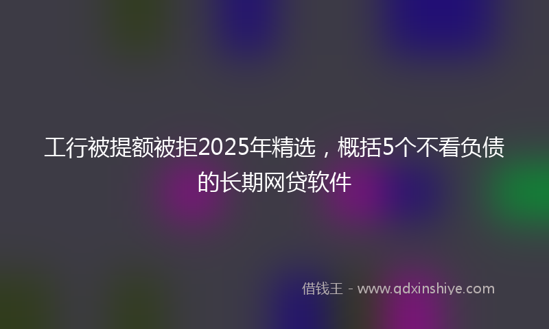 工行被提额被拒2025年精选，概括5个不看负债的长期网贷软件