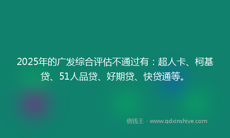 2025年的广发综合评估不通过有：超人卡、柯基贷、51人品贷、好期贷、快贷通等。