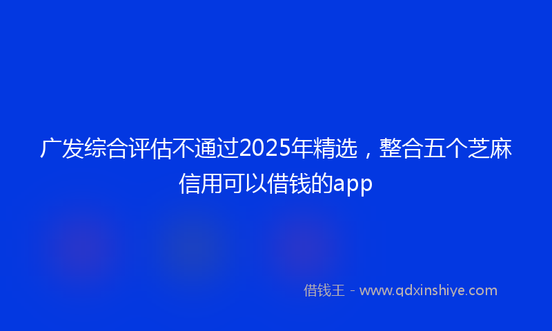 广发综合评估不通过2025年精选，整合五个芝麻信用可以借钱的app