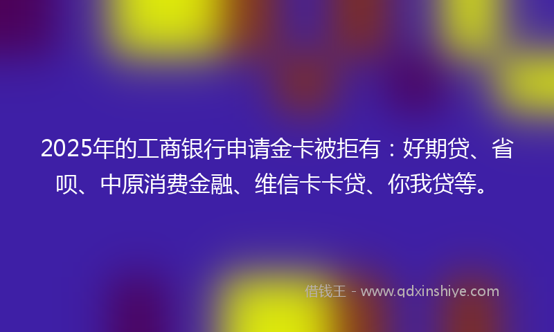 2025年的工商银行申请金卡被拒有：好期贷、省呗、中原消费金融、维信卡卡贷、你我贷等。