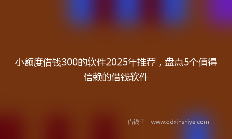 小额度借钱300的软件2025年推荐，盘点5个值得信赖的借钱软件