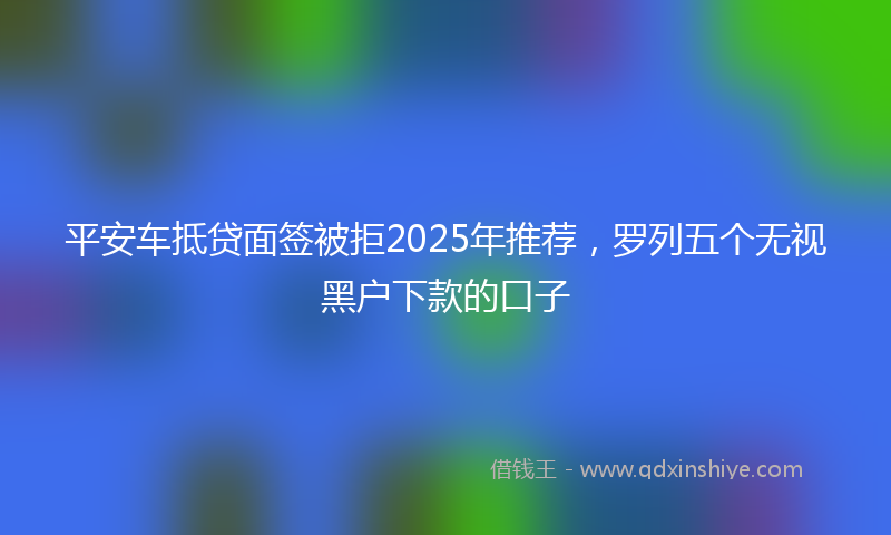平安车抵贷面签被拒2025年推荐，罗列五个无视黑户下款的口子