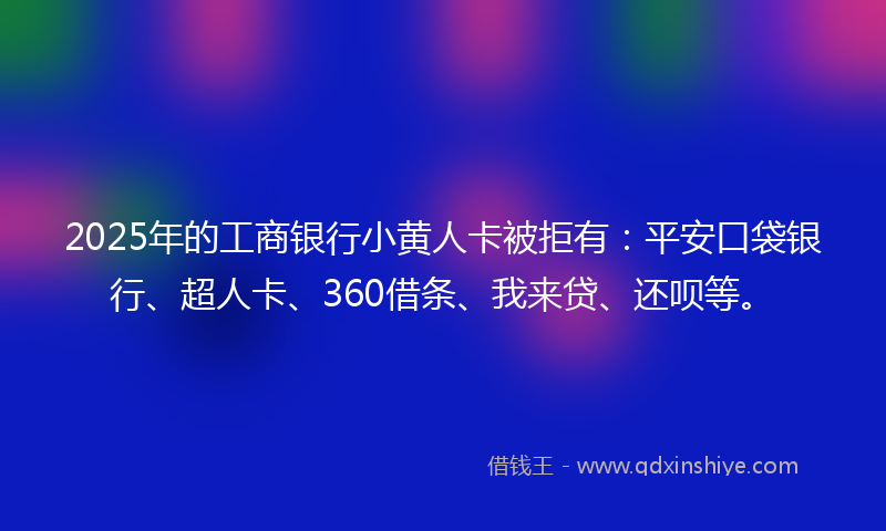 2025年的工商银行小黄人卡被拒有：平安口袋银行、超人卡、360借条、我来贷、还呗等。
