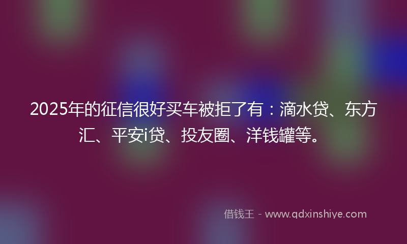 2025年的征信很好买车被拒了有：滴水贷、东方汇、平安i贷、投友圈、洋钱罐等。