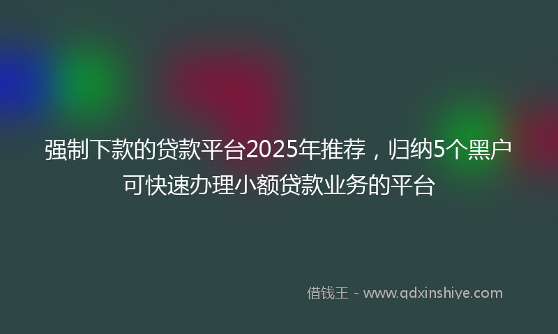 强制下款的贷款平台2025年推荐，归纳5个黑户可快速办理小额贷款业务的平台