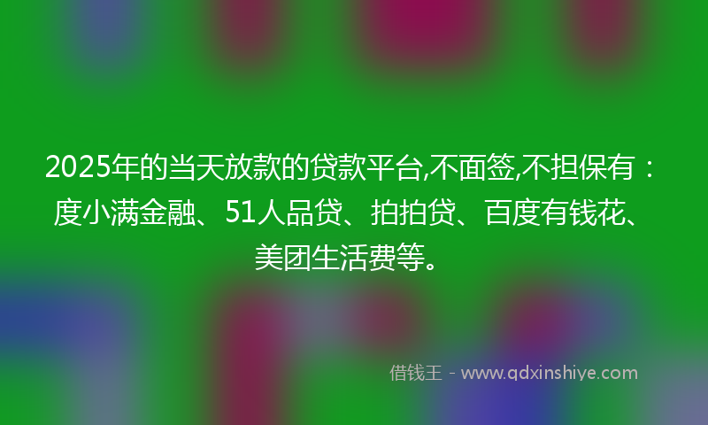 2025年的当天放款的贷款平台,不面签,不担保有：度小满金融、51人品贷、拍拍贷、百度有钱花、美团生活费等。