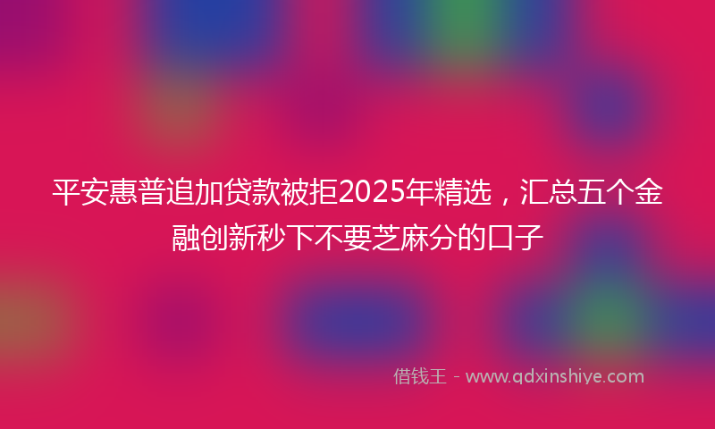 平安惠普追加贷款被拒2025年精选，汇总五个金融创新秒下不要芝麻分的口子