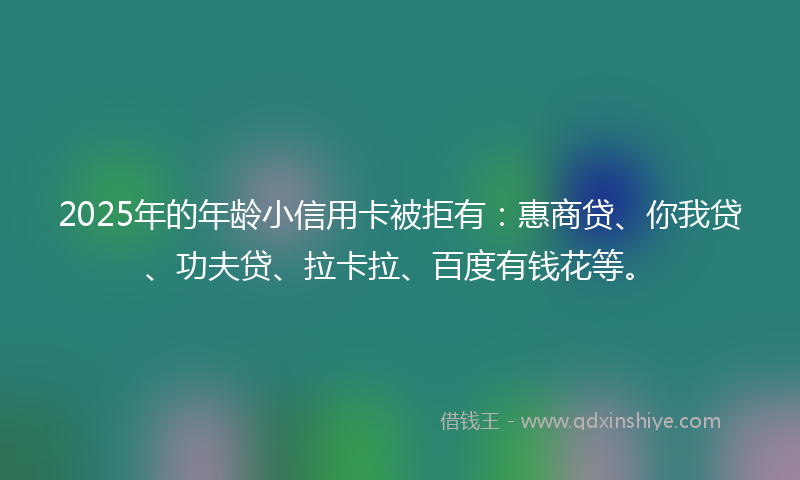 2025年的年龄小信用卡被拒有：惠商贷、你我贷、功夫贷、拉卡拉、百度有钱花等。