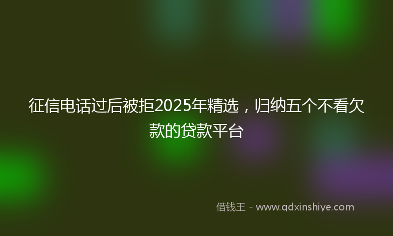 征信电话过后被拒2025年精选，归纳五个不看欠款的贷款平台