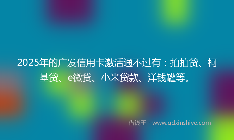 2025年的广发信用卡激活通不过有：拍拍贷、柯基贷、e微贷、小米贷款、洋钱罐等。