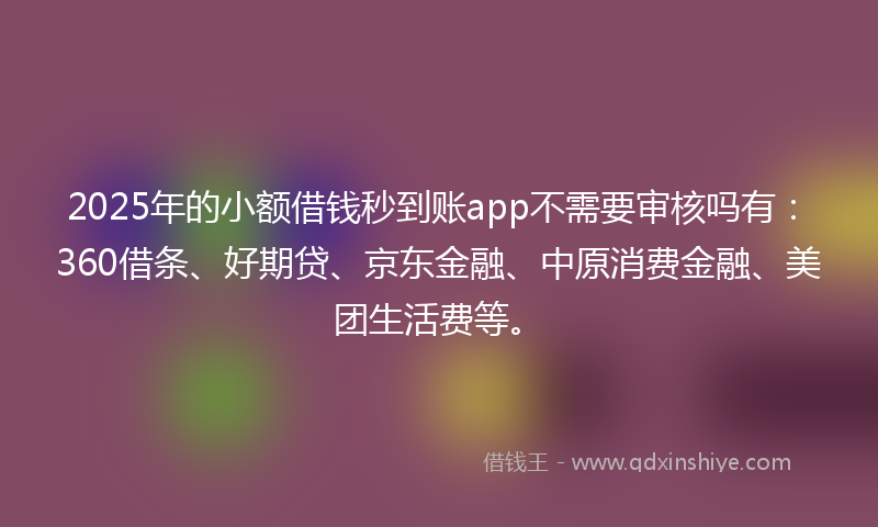 2025年的小额借钱秒到账app不需要审核吗有：360借条、好期贷、京东金融、中原消费金融、美团生活费等。